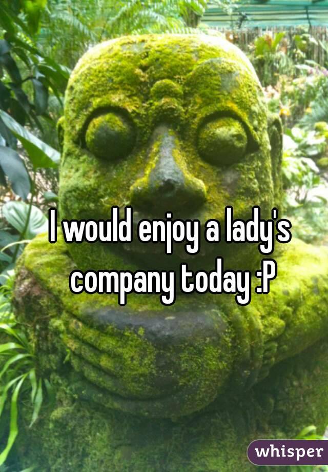 I would enjoy a lady's company today :P