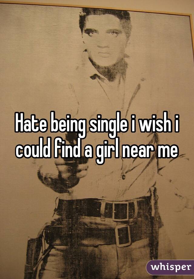 Hate being single i wish i could find a girl near me 