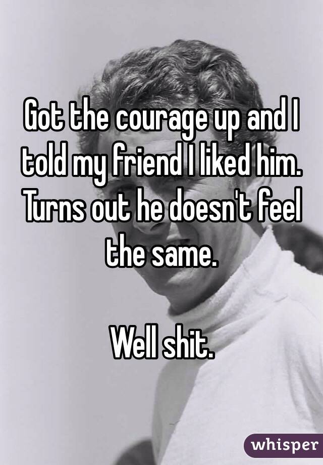 Got the courage up and I told my friend I liked him. Turns out he doesn't feel the same. 

Well shit. 