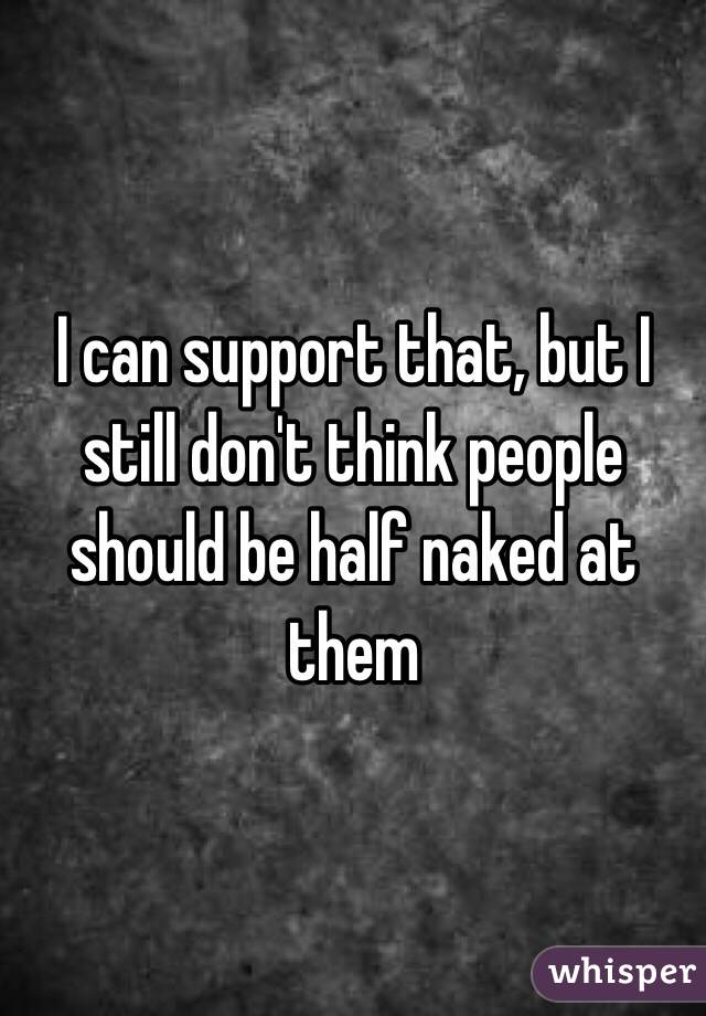 I can support that, but I still don't think people should be half naked at them 