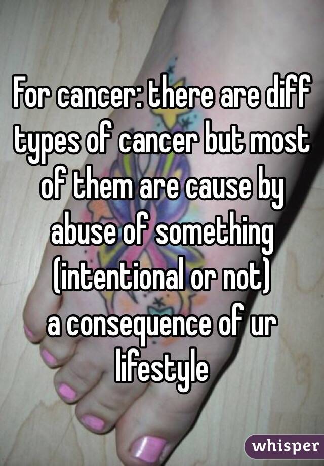 For cancer: there are diff types of cancer but most of them are cause by abuse of something (intentional or not)
a consequence of ur lifestyle 