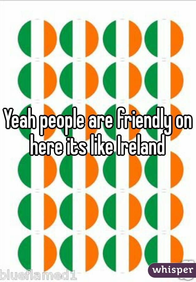 Yeah people are friendly on here its like Ireland 