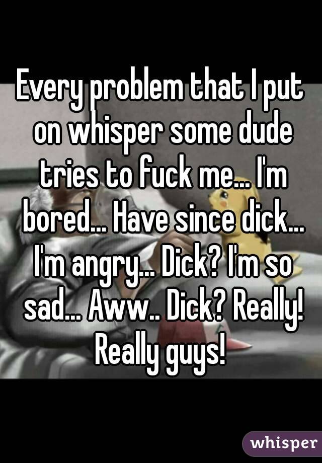 Every problem that I put on whisper some dude tries to fuck me... I'm bored... Have since dick... I'm angry... Dick? I'm so sad... Aww.. Dick? Really! Really guys! 