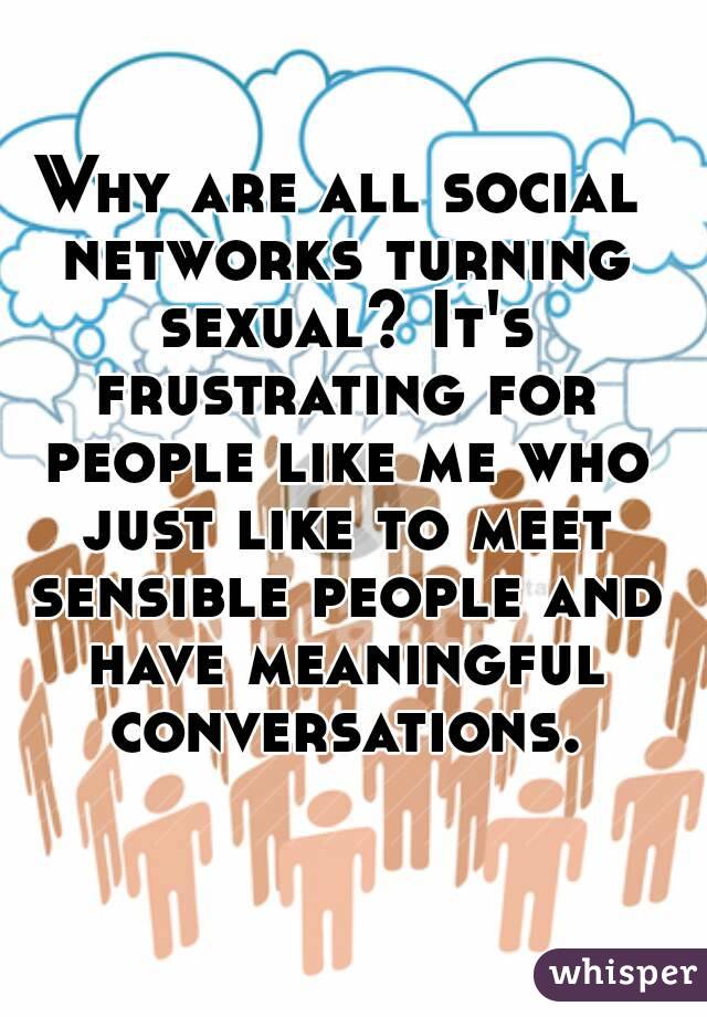 Why are all social networks turning sexual? It's frustrating for people like me who just like to meet sensible people and have meaningful conversations.