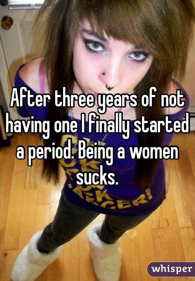 After three years of not having one I finally started a period. Being a women sucks. 