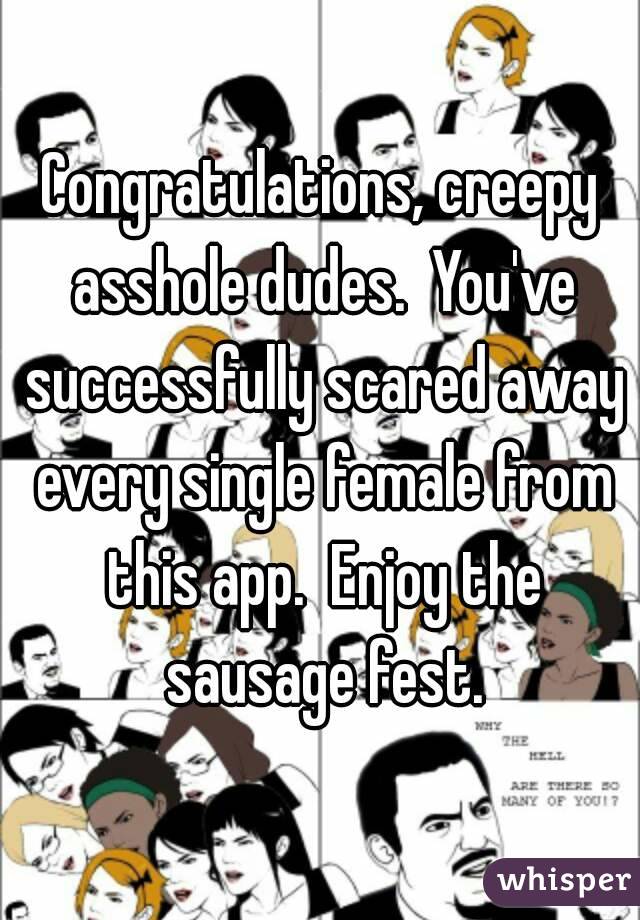 Congratulations, creepy asshole dudes.  You've successfully scared away every single female from this app.  Enjoy the sausage fest.