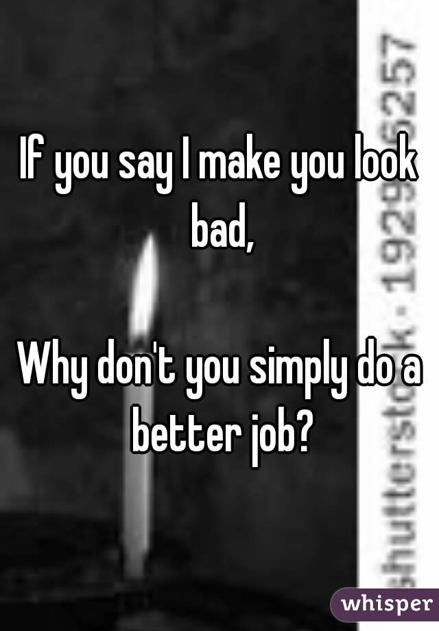 If you say I make you look bad,

Why don't you simply do a better job?