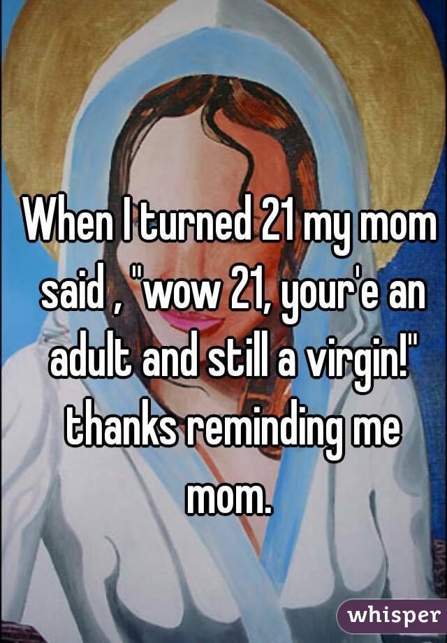 When I turned 21 my mom said , "wow 21, your'e an adult and still a virgin!" thanks reminding me mom. 