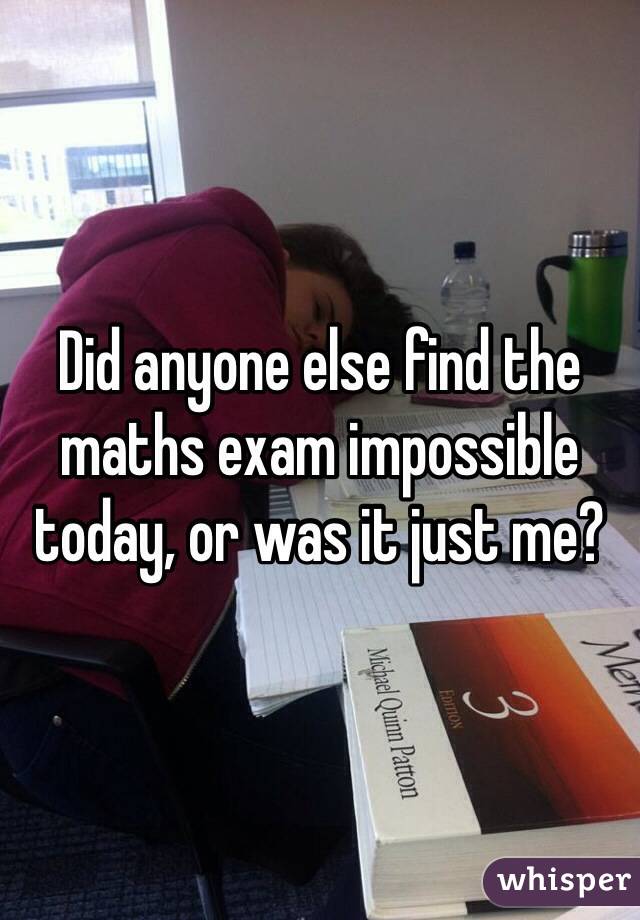 Did anyone else find the maths exam impossible today, or was it just me? 