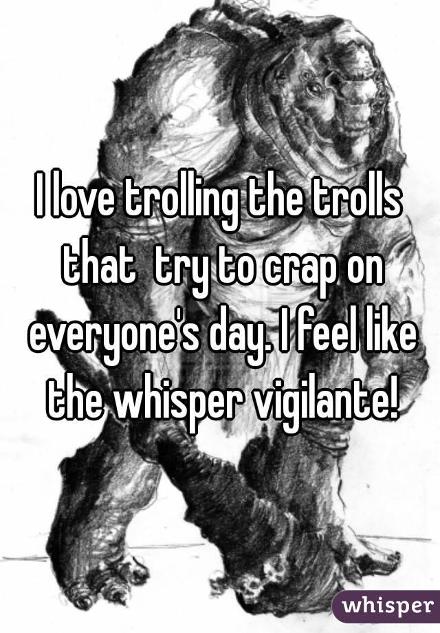 I love trolling the trolls that  try to crap on everyone's day. I feel like the whisper vigilante!