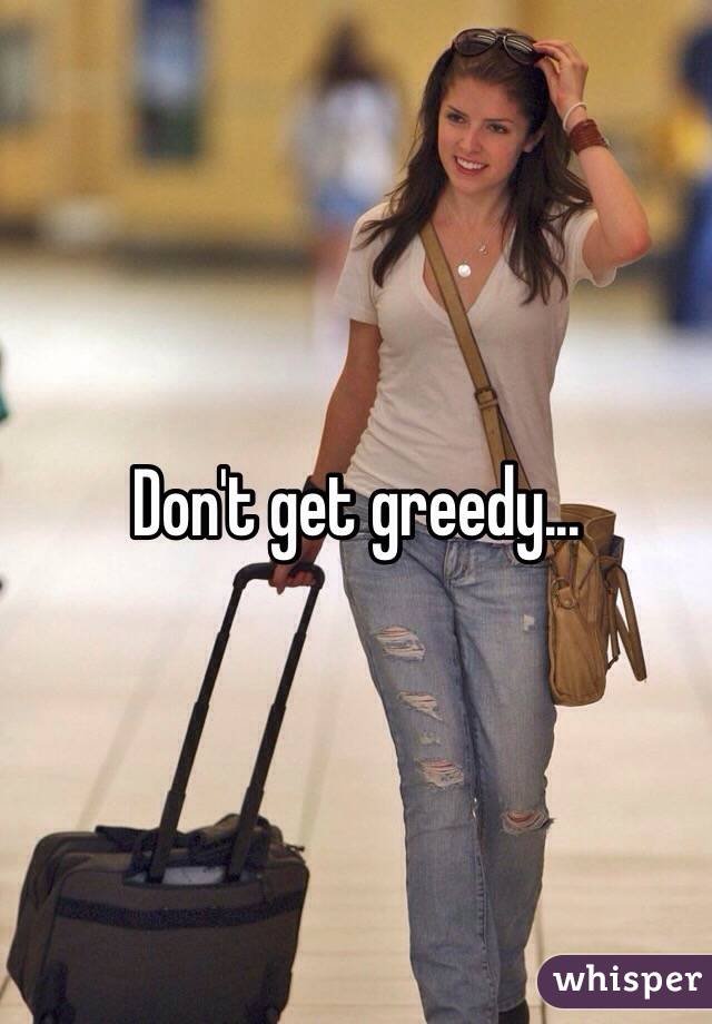 Don't get greedy...