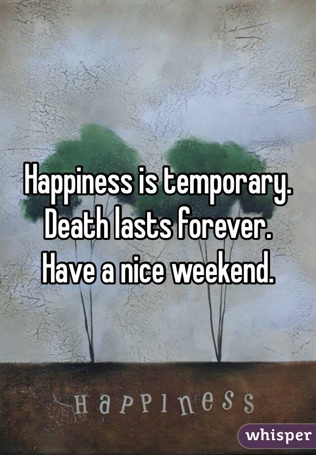 Happiness is temporary.
Death lasts forever. 
Have a nice weekend. 