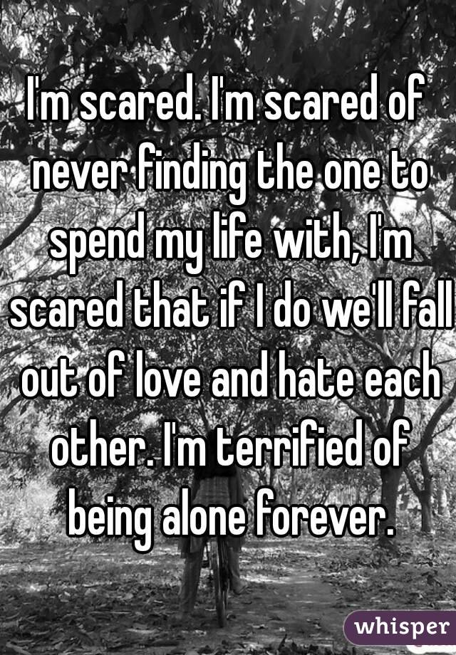 I'm scared. I'm scared of never finding the one to spend my life with, I'm scared that if I do we'll fall out of love and hate each other. I'm terrified of being alone forever.