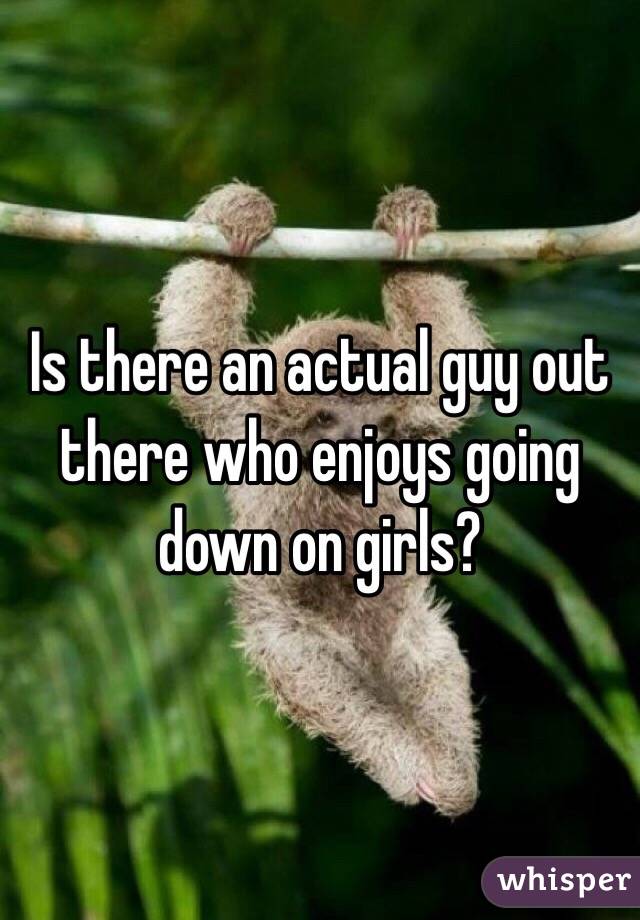 Is there an actual guy out there who enjoys going down on girls?