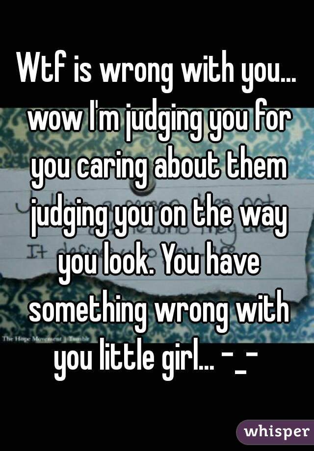 Wtf is wrong with you... wow I'm judging you for you caring about them judging you on the way you look. You have something wrong with you little girl... -_- 