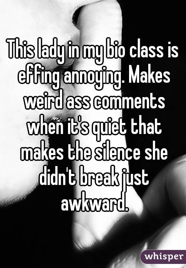 This lady in my bio class is effing annoying. Makes weird ass comments when it's quiet that makes the silence she didn't break just awkward.