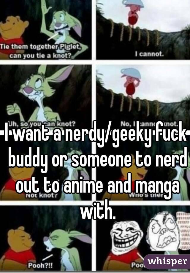 I want a nerdy/geeky fuck buddy or someone to nerd out to anime and manga with.