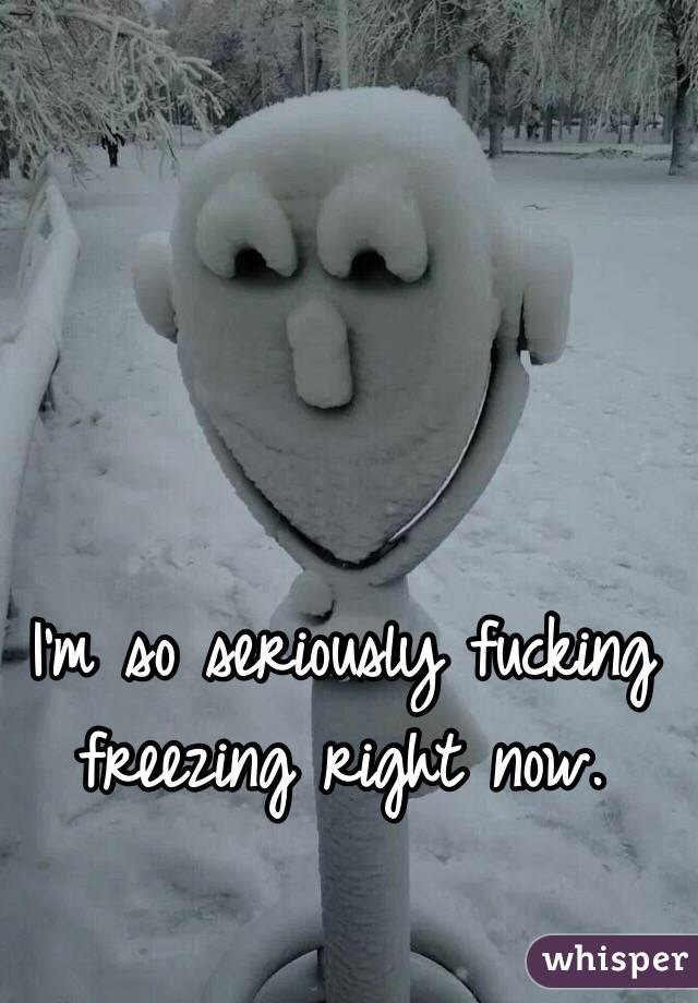 I'm so seriously fucking freezing right now. 