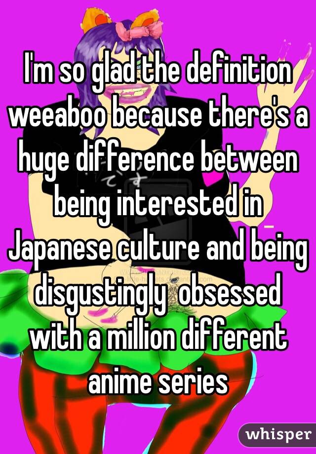I'm so glad the definition weeaboo because there's a huge difference between being interested in Japanese culture and being disgustingly  obsessed with a million different anime series 