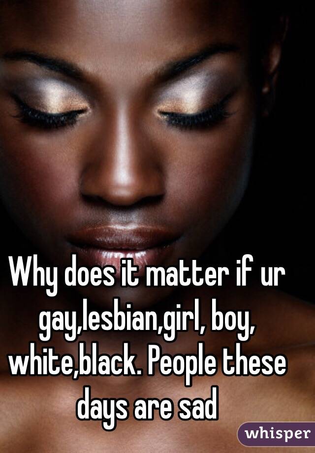 Why does it matter if ur gay,lesbian,girl, boy, white,black. People these days are sad 