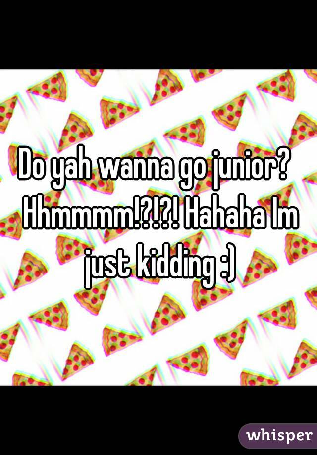 Do yah wanna go junior?  Hhmmmm!?!?! Hahaha Im just kidding :)