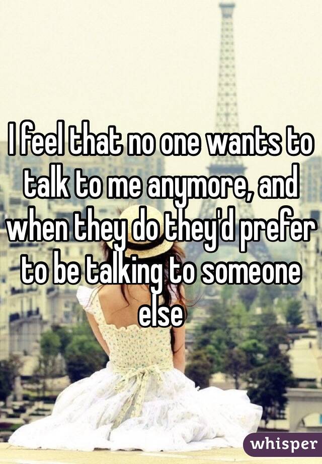 I feel that no one wants to talk to me anymore, and when they do they'd prefer to be talking to someone else 