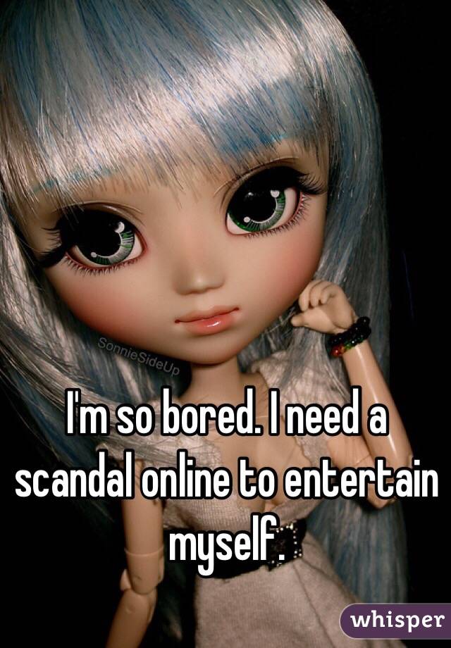 I'm so bored. I need a scandal online to entertain myself.
