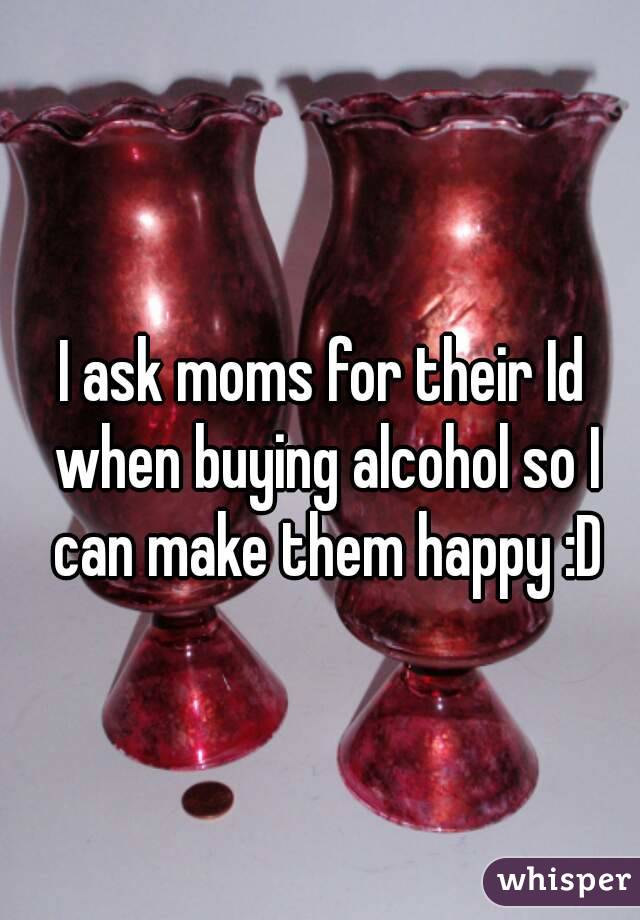 I ask moms for their Id when buying alcohol so I can make them happy :D
