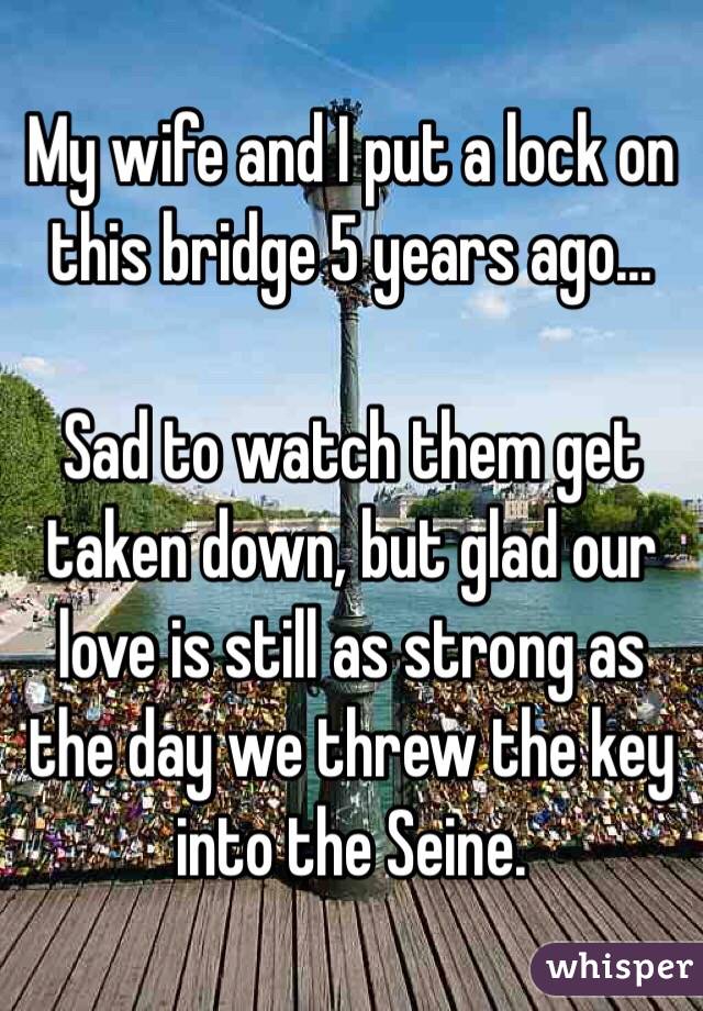 My wife and I put a lock on this bridge 5 years ago...

Sad to watch them get taken down, but glad our love is still as strong as the day we threw the key into the Seine.