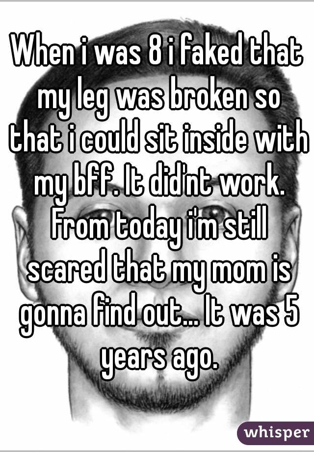 When i was 8 i faked that my leg was broken so that i could sit inside with my bff. It did'nt work. From today i'm still scared that my mom is gonna find out... It was 5 years ago.