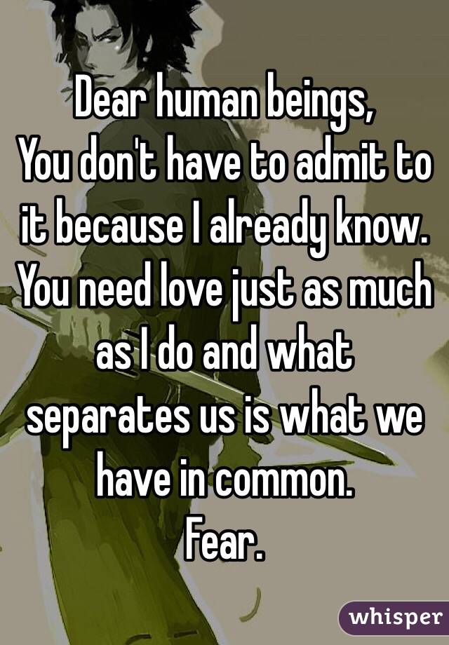 Dear human beings,
You don't have to admit to it because I already know.
You need love just as much as I do and what separates us is what we have in common.
Fear.