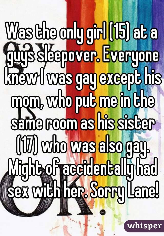 Was the only girl (15) at a guys sleepover. Everyone knew I was gay except his mom, who put me in the same room as his sister (17) who was also gay. Might of accidentally had sex with her. Sorry Lane!