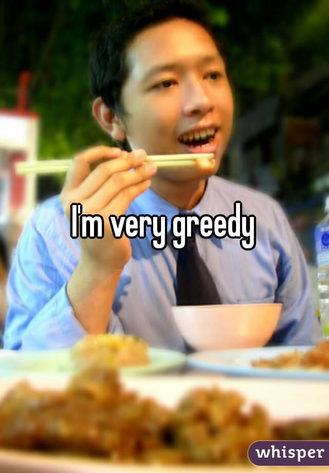 I'm very greedy
