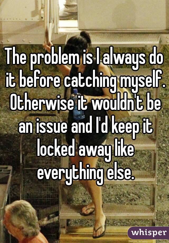 The problem is I always do it before catching myself. Otherwise it wouldn't be an issue and I'd keep it locked away like everything else.