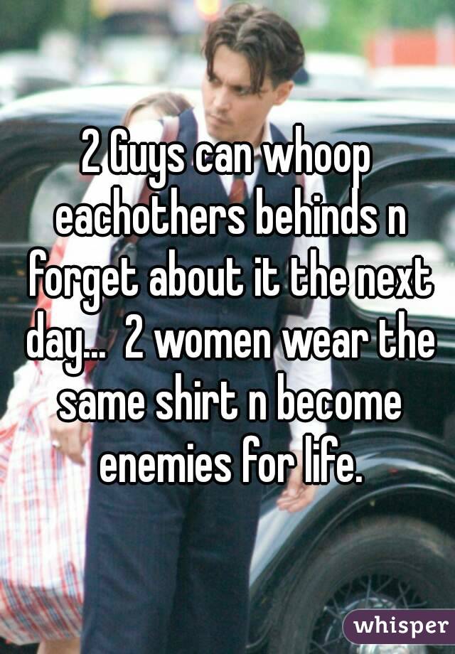 2 Guys can whoop eachothers behinds n forget about it the next day...  2 women wear the same shirt n become enemies for life.