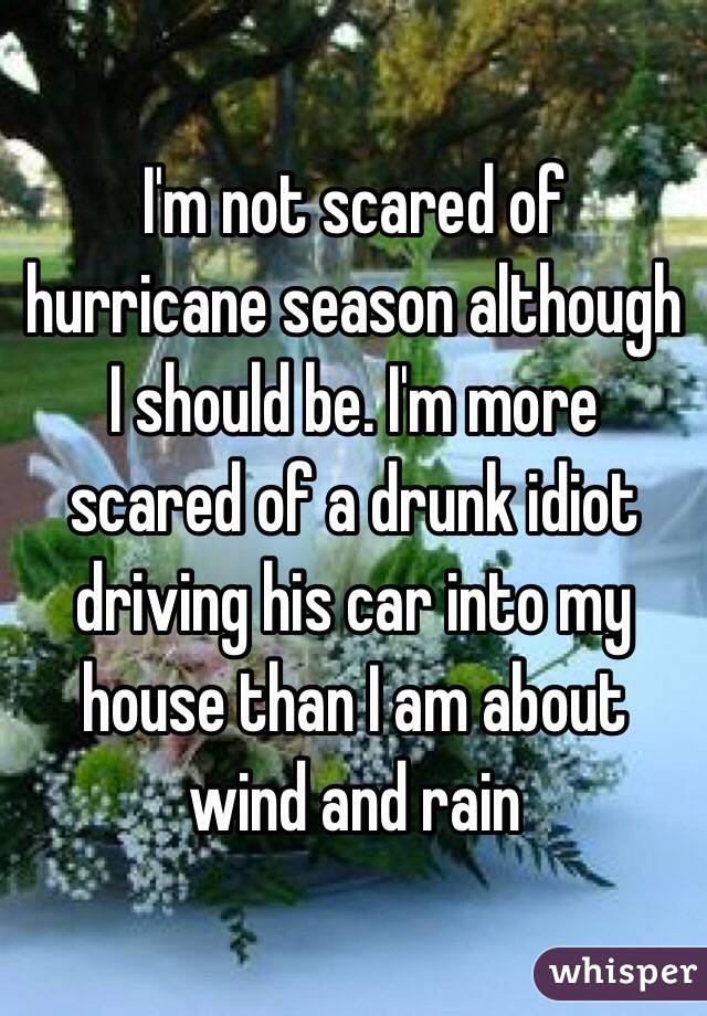 I'm not scared of hurricane season although I should be. I'm more scared of a drunk idiot driving his car into my house than I am about wind and rain 