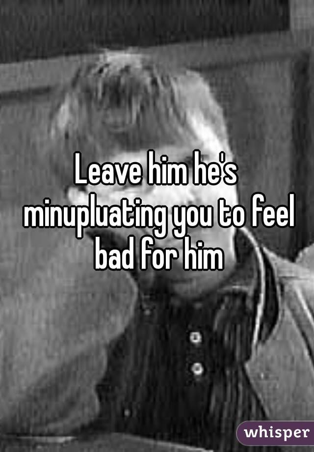 Leave him he's minupluating you to feel bad for him