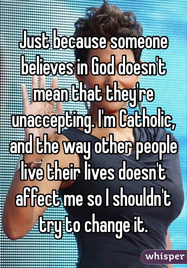 Just because someone believes in God doesn't mean that they're unaccepting. I'm Catholic, and the way other people live their lives doesn't affect me so I shouldn't try to change it.