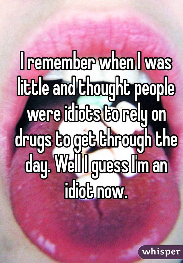 I remember when I was little and thought people were idiots to rely on drugs to get through the day. Well I guess I'm an idiot now. 