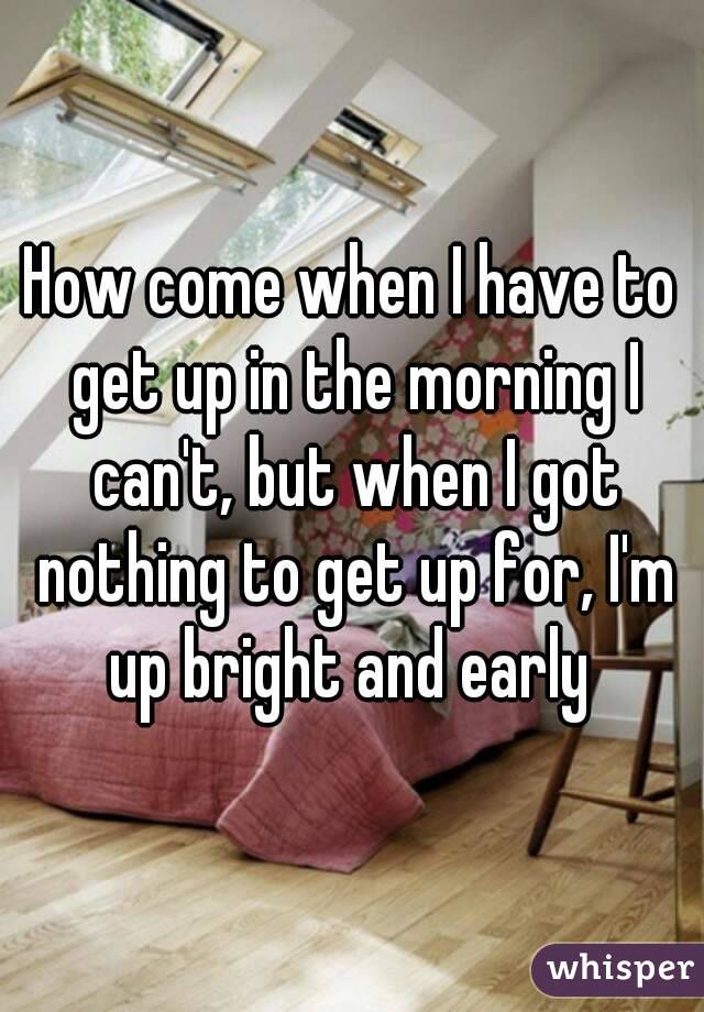 How come when I have to get up in the morning I can't, but when I got nothing to get up for, I'm up bright and early 