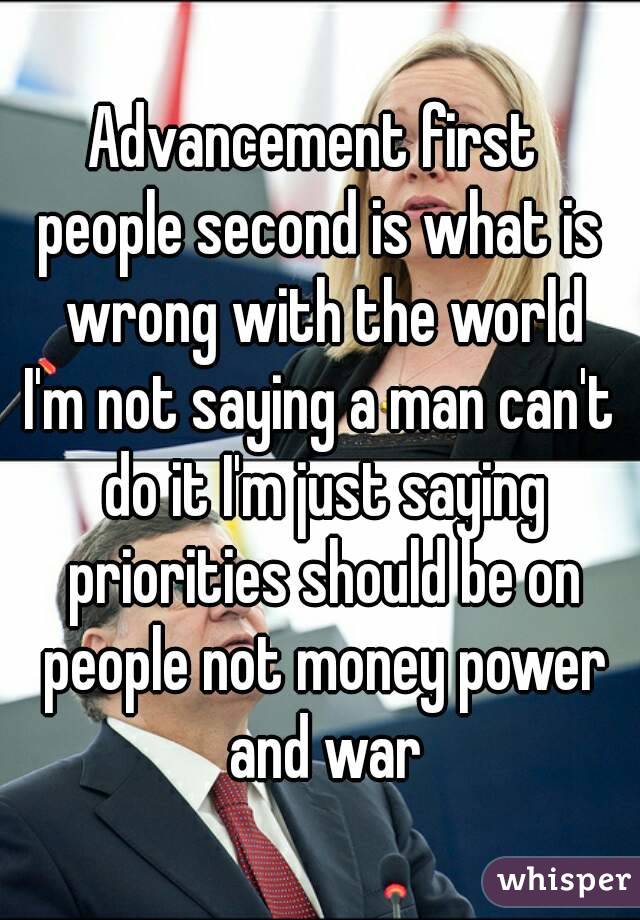 Advancement first 
people second is what is wrong with the world
I'm not saying a man can't do it I'm just saying priorities should be on people not money power and war