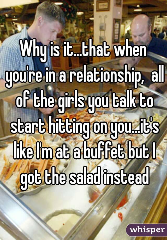 Why is it...that when you're in a relationship,  all of the girls you talk to start hitting on you...it's like I'm at a buffet but I got the salad instead