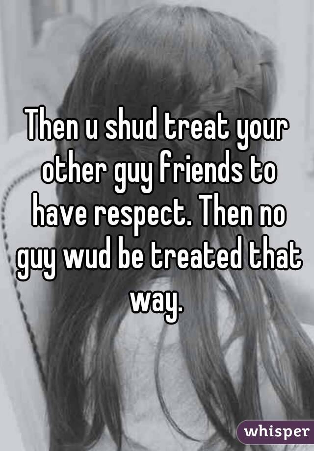 Then u shud treat your other guy friends to have respect. Then no guy wud be treated that way. 