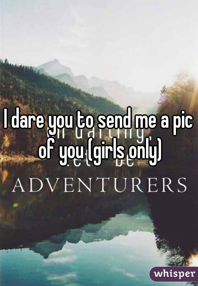 I dare you to send me a pic of you (girls only)
