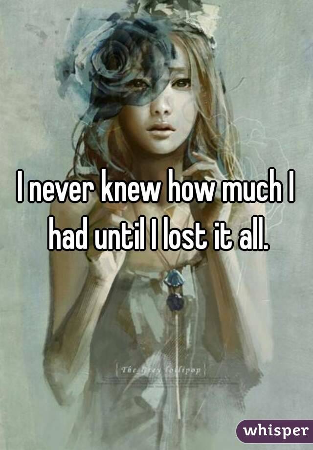 I never knew how much I had until I lost it all.