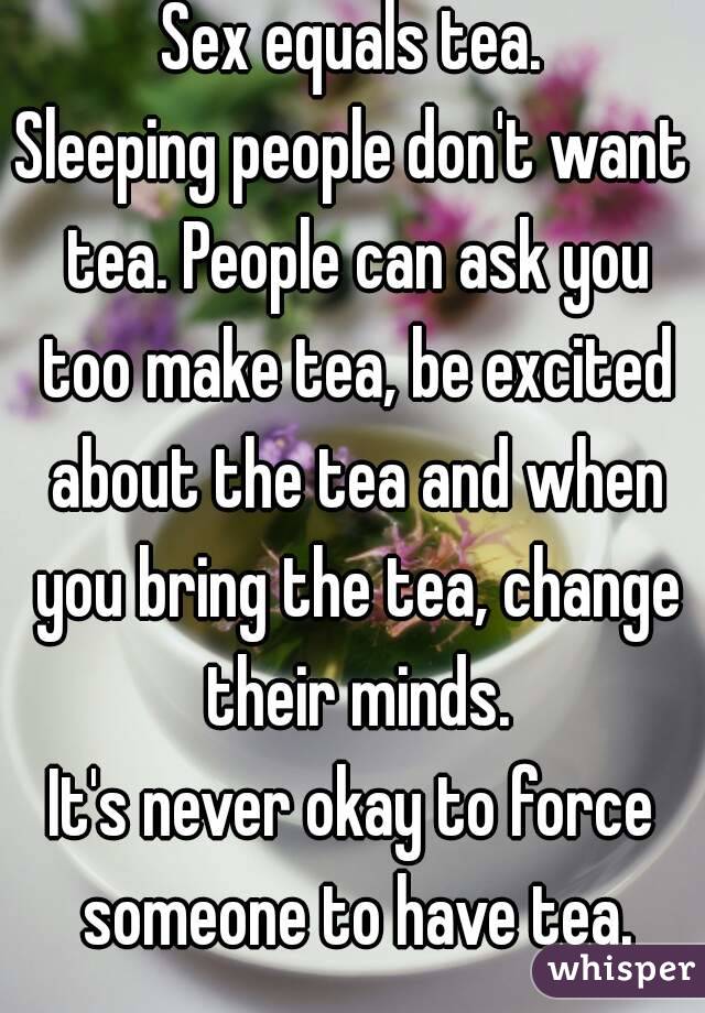 Sex equals tea.
Sleeping people don't want tea. People can ask you too make tea, be excited about the tea and when you bring the tea, change their minds.
It's never okay to force someone to have tea.