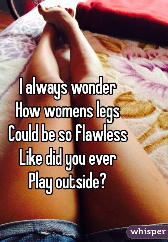 I always wonder 
How womens legs
Could be so flawless 
Like did you ever 
Play outside?