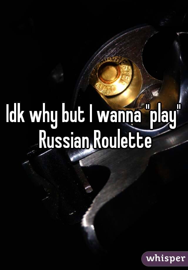 Idk why but I wanna "play" Russian Roulette