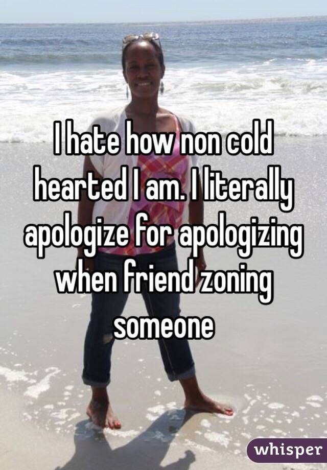 I hate how non cold hearted I am. I literally apologize for apologizing when friend zoning someone 