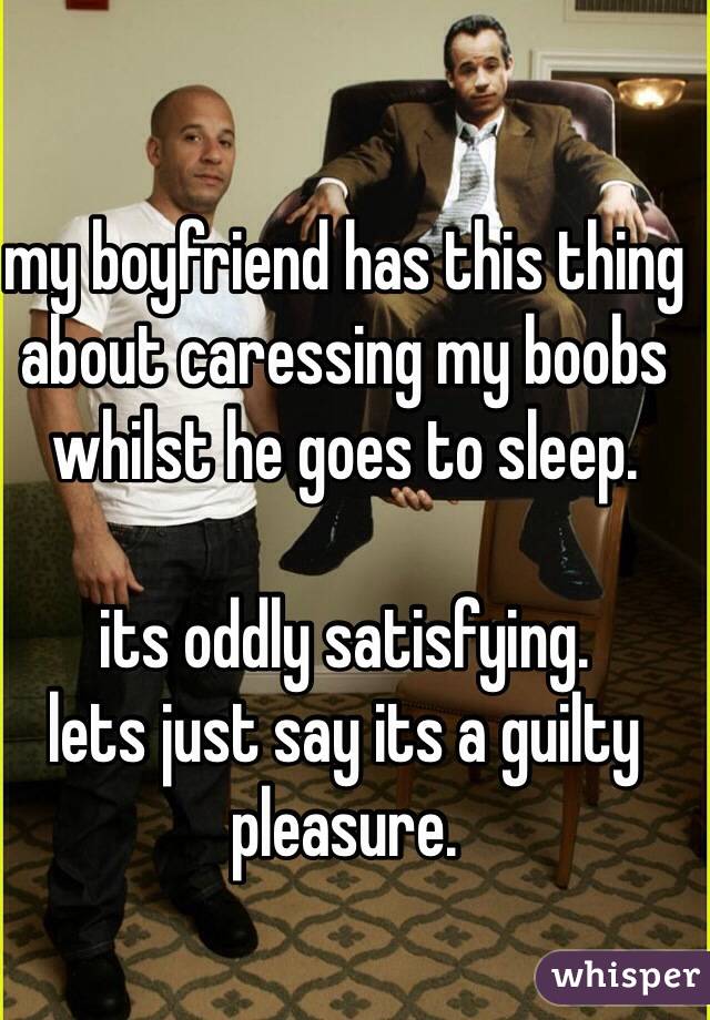 my boyfriend has this thing about caressing my boobs whilst he goes to sleep.

its oddly satisfying. 
lets just say its a guilty pleasure.
 